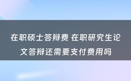 在职硕士答辩费 在职研究生论文答辩还需要支付费用吗