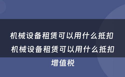 机械设备租赁可以用什么抵扣 机械设备租赁可以用什么抵扣增值税