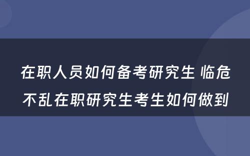 在职人员如何备考研究生 临危不乱在职研究生考生如何做到