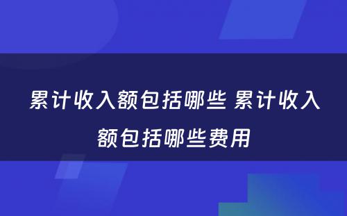 累计收入额包括哪些 累计收入额包括哪些费用