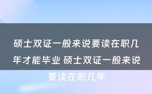 硕士双证一般来说要读在职几年才能毕业 硕士双证一般来说要读在职几年