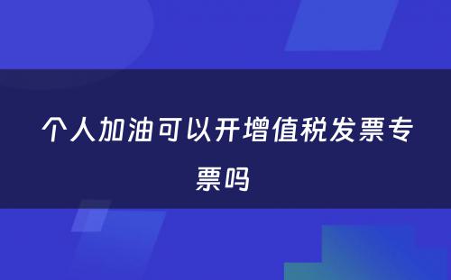 个人加油可以开增值税发票专票吗 