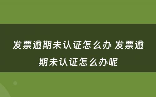 发票逾期未认证怎么办 发票逾期未认证怎么办呢