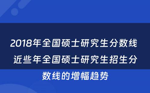 2018年全国硕士研究生分数线 近些年全国硕士研究生招生分数线的增幅趋势