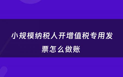 小规模纳税人开增值税专用发票怎么做账 