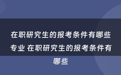 在职研究生的报考条件有哪些专业 在职研究生的报考条件有哪些