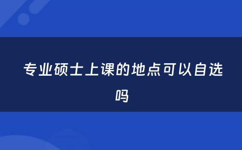  专业硕士上课的地点可以自选吗