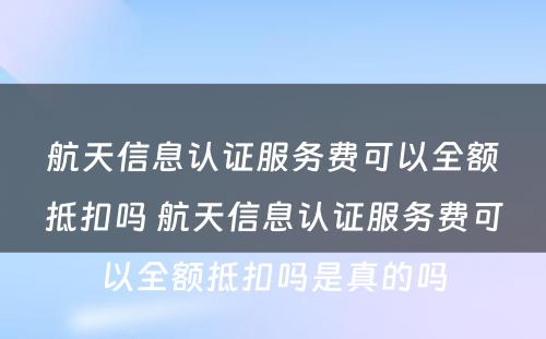 航天信息认证服务费可以全额抵扣吗 航天信息认证服务费可以全额抵扣吗是真的吗