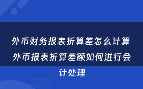 外币财务报表折算差怎么计算 外币报表折算差额如何进行会计处理