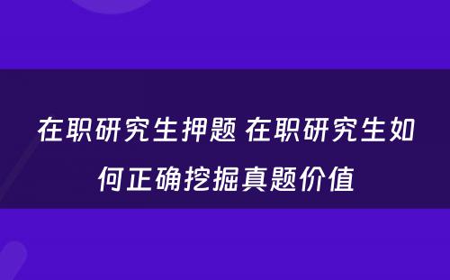 在职研究生押题 在职研究生如何正确挖掘真题价值