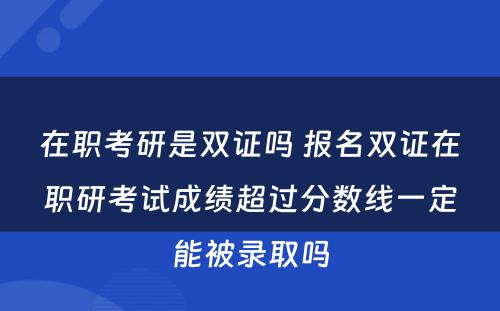 在职考研是双证吗 报名双证在职研考试成绩超过分数线一定能被录取吗