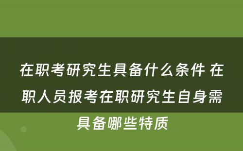 在职考研究生具备什么条件 在职人员报考在职研究生自身需具备哪些特质