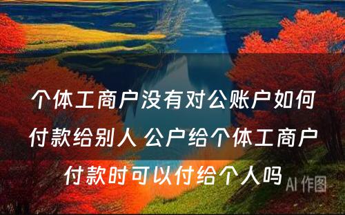 个体工商户没有对公账户如何付款给别人 公户给个体工商户付款时可以付给个人吗