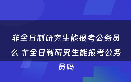 非全日制研究生能报考公务员么 非全日制研究生能报考公务员吗