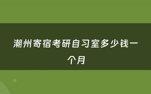 潮州寄宿考研自习室多少钱一个月