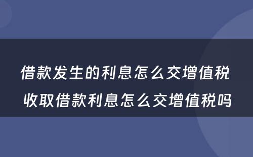 借款发生的利息怎么交增值税 收取借款利息怎么交增值税吗