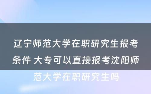 辽宁师范大学在职研究生报考条件 大专可以直接报考沈阳师范大学在职研究生吗