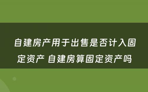 自建房产用于出售是否计入固定资产 自建房算固定资产吗