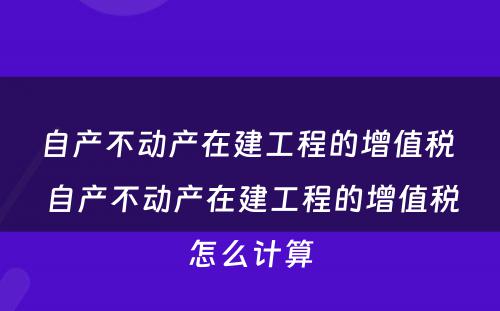 自产不动产在建工程的增值税 自产不动产在建工程的增值税怎么计算