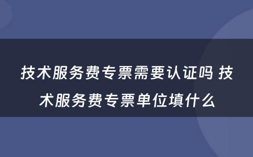 技术服务费专票需要认证吗 技术服务费专票单位填什么