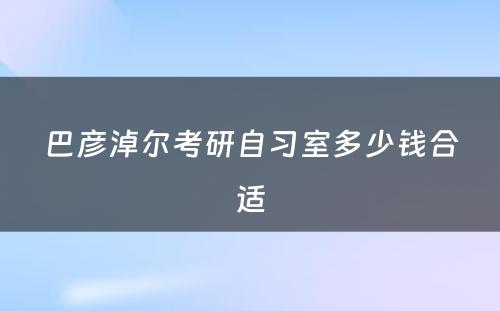 巴彦淖尔考研自习室多少钱合适