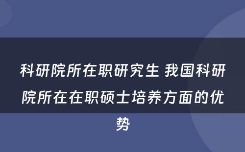 科研院所在职研究生 我国科研院所在在职硕士培养方面的优势