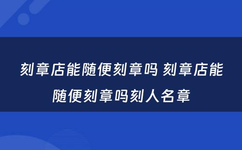 刻章店能随便刻章吗 刻章店能随便刻章吗刻人名章