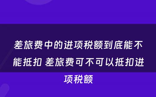 差旅费中的进项税额到底能不能抵扣 差旅费可不可以抵扣进项税额