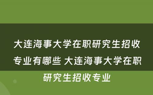 大连海事大学在职研究生招收专业有哪些 大连海事大学在职研究生招收专业