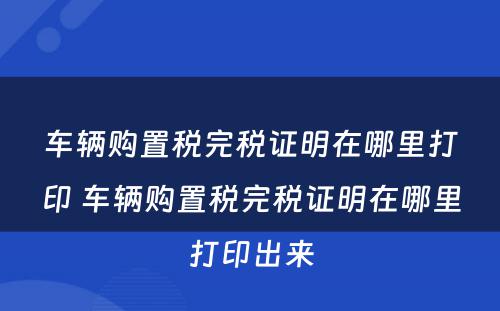 车辆购置税完税证明在哪里打印 车辆购置税完税证明在哪里打印出来