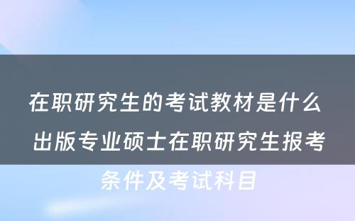 在职研究生的考试教材是什么 出版专业硕士在职研究生报考条件及考试科目