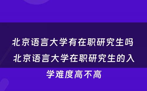 北京语言大学有在职研究生吗 北京语言大学在职研究生的入学难度高不高