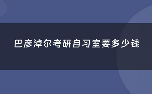 巴彦淖尔考研自习室要多少钱