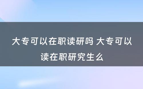 大专可以在职读研吗 大专可以读在职研究生么