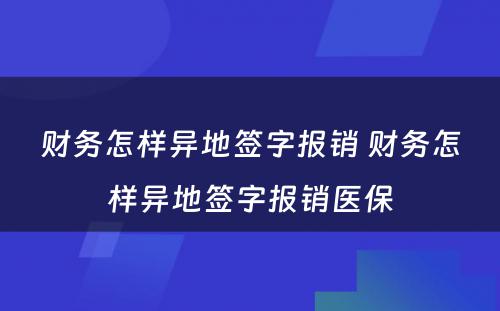 财务怎样异地签字报销 财务怎样异地签字报销医保