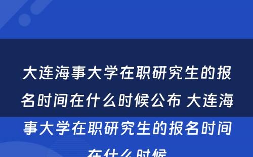 大连海事大学在职研究生的报名时间在什么时候公布 大连海事大学在职研究生的报名时间在什么时候