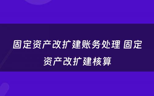 固定资产改扩建账务处理 固定资产改扩建核算