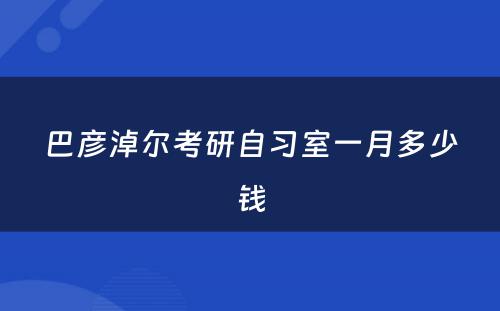 巴彦淖尔考研自习室一月多少钱