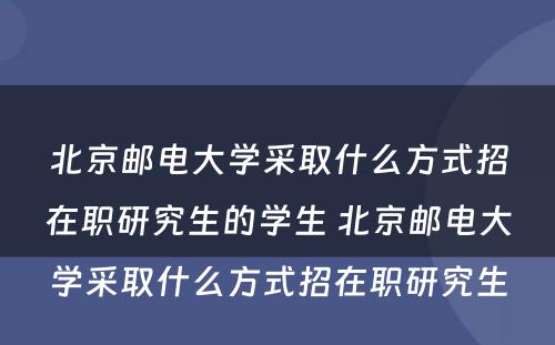 北京邮电大学采取什么方式招在职研究生的学生 北京邮电大学采取什么方式招在职研究生