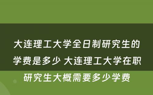 大连理工大学全日制研究生的学费是多少 大连理工大学在职研究生大概需要多少学费