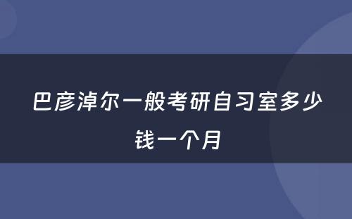 巴彦淖尔一般考研自习室多少钱一个月