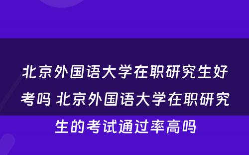 北京外国语大学在职研究生好考吗 北京外国语大学在职研究生的考试通过率高吗