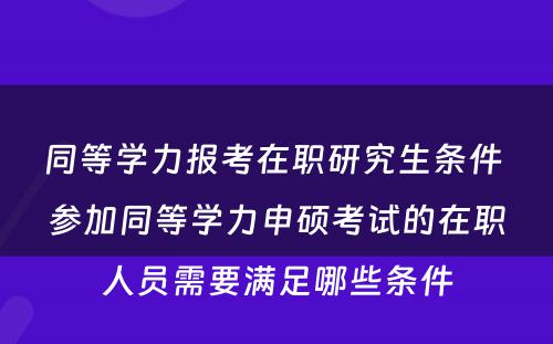 同等学力报考在职研究生条件 参加同等学力申硕考试的在职人员需要满足哪些条件