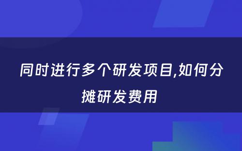 同时进行多个研发项目,如何分摊研发费用 