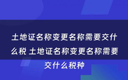 土地证名称变更名称需要交什么税 土地证名称变更名称需要交什么税种