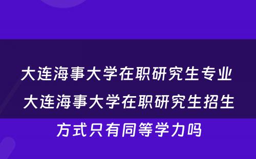 大连海事大学在职研究生专业 大连海事大学在职研究生招生方式只有同等学力吗