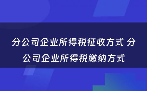 分公司企业所得税征收方式 分公司企业所得税缴纳方式