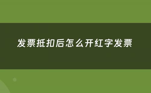 发票抵扣后怎么开红字发票 