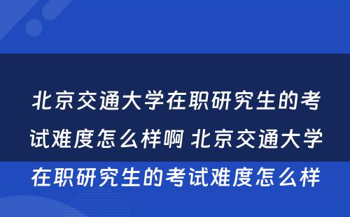 北京交通大学在职研究生的考试难度怎么样啊 北京交通大学在职研究生的考试难度怎么样