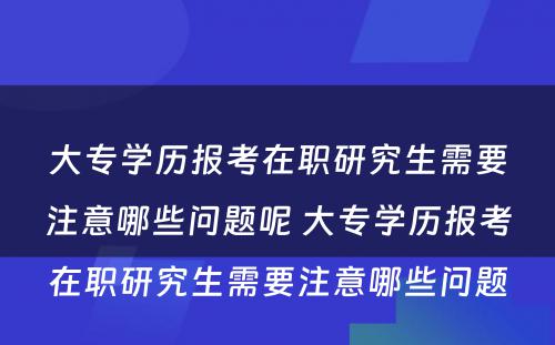 大专学历报考在职研究生需要注意哪些问题呢 大专学历报考在职研究生需要注意哪些问题